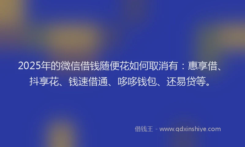 2025年的微信借钱随便花如何取消有：惠享借、抖享花、钱速借通、哆哆钱包、还易贷等。
