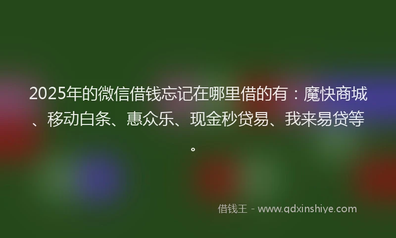 2025年的微信借钱忘记在哪里借的有：魔快商城、移动白条、惠众乐、现金秒贷易、我来易贷等。