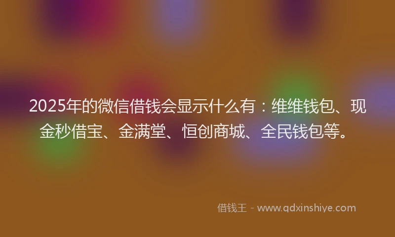2025年的微信借钱会显示什么有：维维钱包、现金秒借宝、金满堂、恒创商城、全民钱包等。