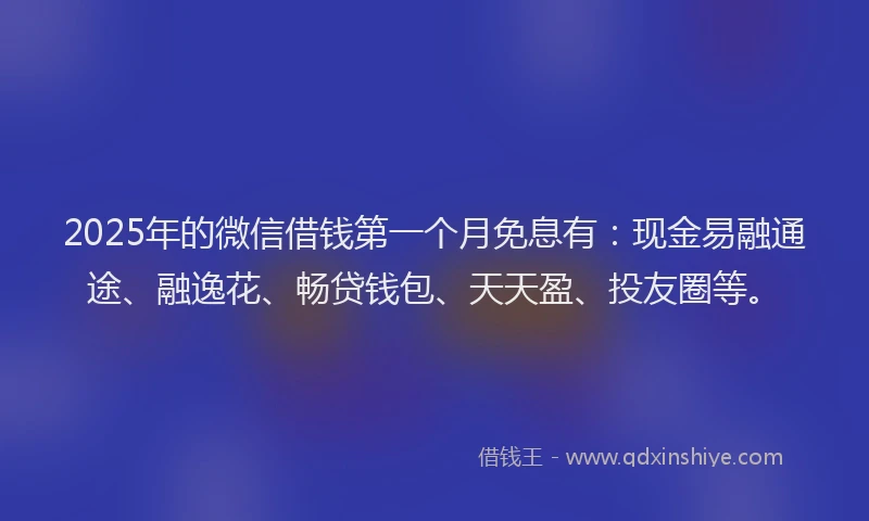 2025年的微信借钱第一个月免息有：现金易融通途、融逸花、畅贷钱包、天天盈、投友圈等。