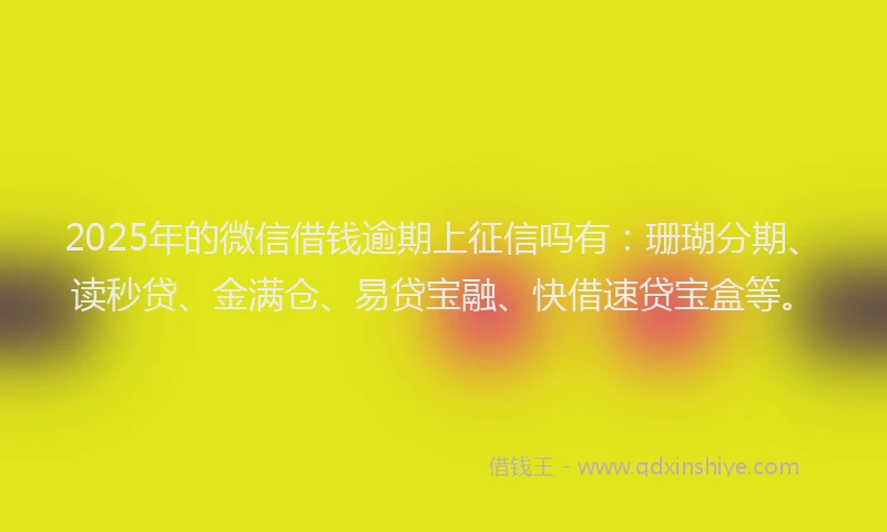 2025年的微信借钱逾期上征信吗有：珊瑚分期、读秒贷、金满仓、易贷宝融、快借速贷宝盒等。
