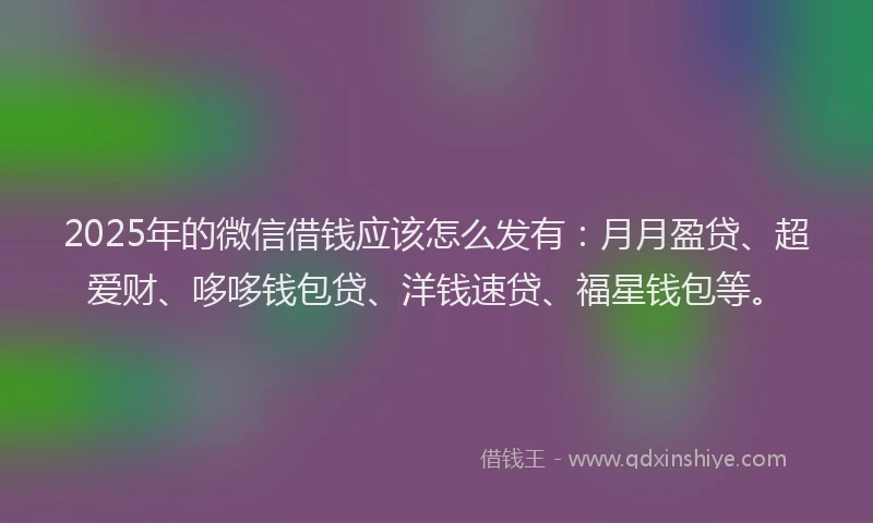 2025年的微信借钱应该怎么发有：月月盈贷、超爱财、哆哆钱包贷、洋钱速贷、福星钱包等。