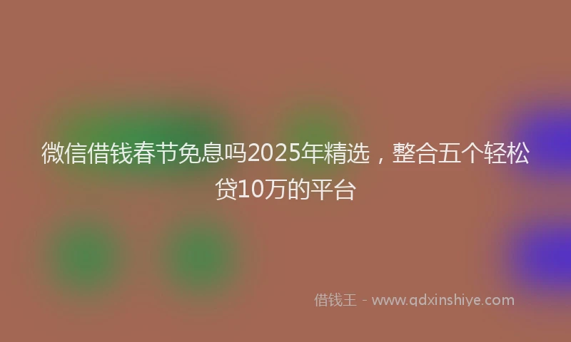 微信借钱春节免息吗2025年精选，整合五个轻松贷10万的平台
