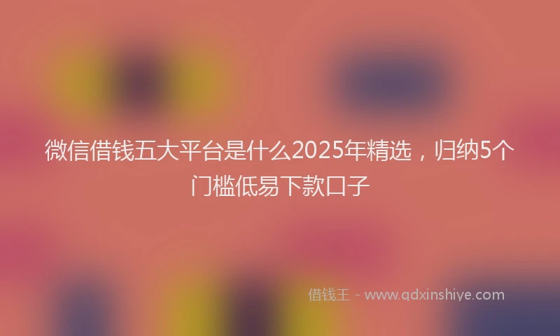 微信借钱五大平台是什么2025年精选，归纳5个门槛低易下款口子