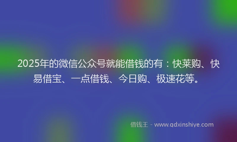 2025年的微信公众号就能借钱的有：快莱购、快易借宝、一点借钱、今日购、极速花等。
