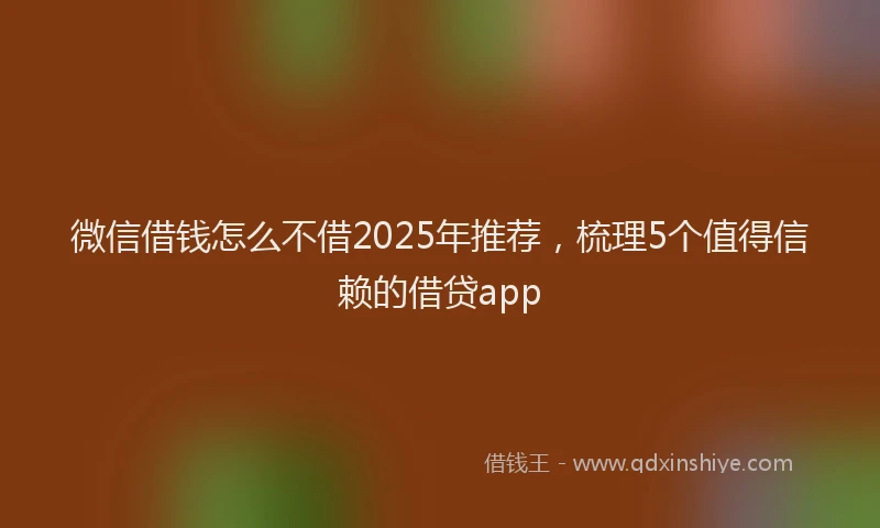 微信借钱怎么不借2025年推荐，梳理5个值得信赖的借贷app