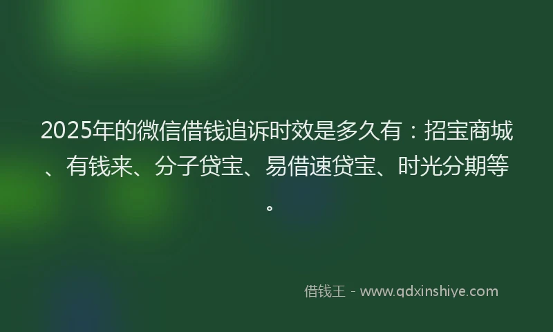 2025年的微信借钱追诉时效是多久有：招宝商城、有钱来、分子贷宝、易借速贷宝、时光分期等。