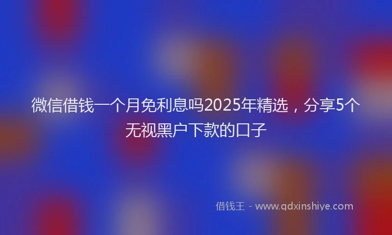 微信借钱一个月免利息吗2025年精选，分享5个无视黑户下款的口子