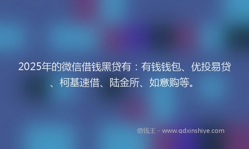 2025年的微信借钱黑贷有：有钱钱包、优投易贷、柯基速借、陆金所、如意购等。