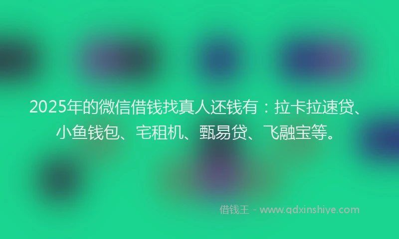 2025年的微信借钱找真人还钱有：拉卡拉速贷、小鱼钱包、宅租机、甄易贷、飞融宝等。