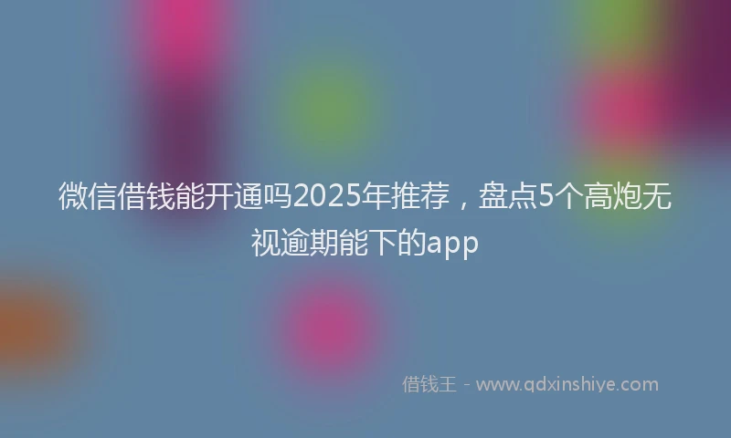 微信借钱能开通吗2025年推荐，盘点5个高炮无视逾期能下的app