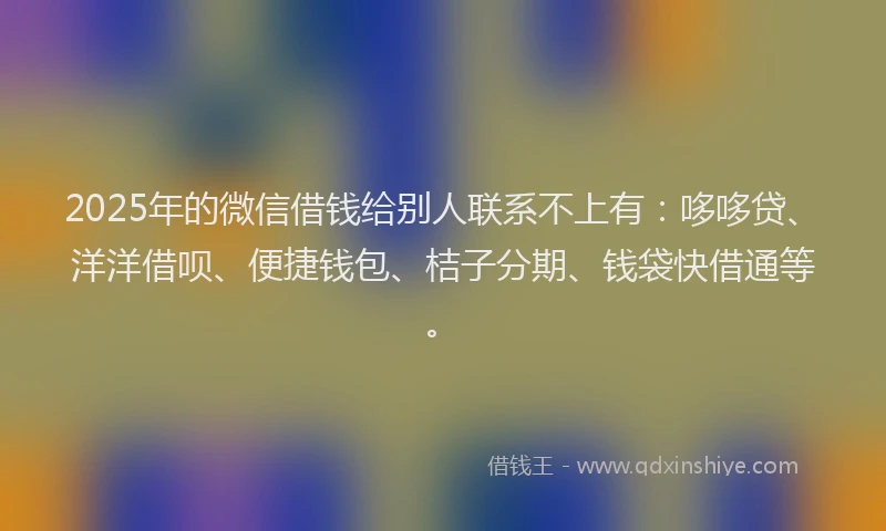 2025年的微信借钱给别人联系不上有：哆哆贷、洋洋借呗、便捷钱包、桔子分期、钱袋快借通等。