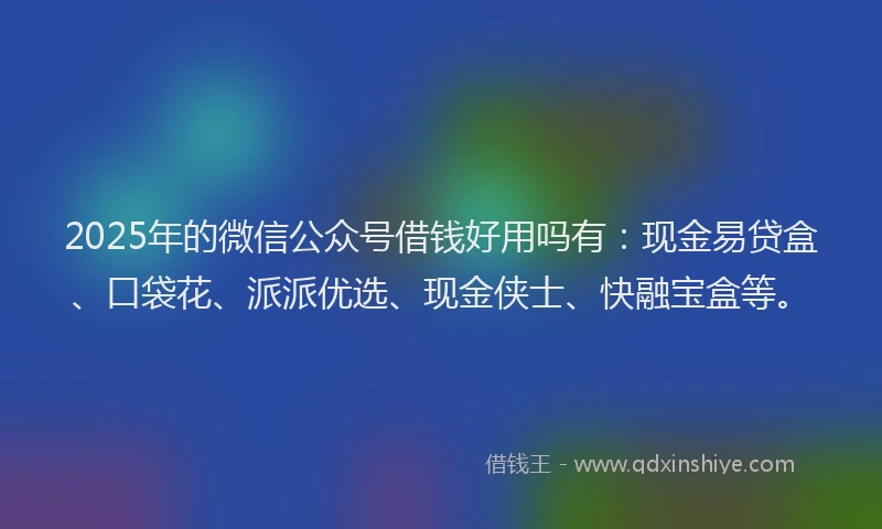2025年的微信公众号借钱好用吗有：现金易贷盒、口袋花、派派优选、现金侠士、快融宝盒等。