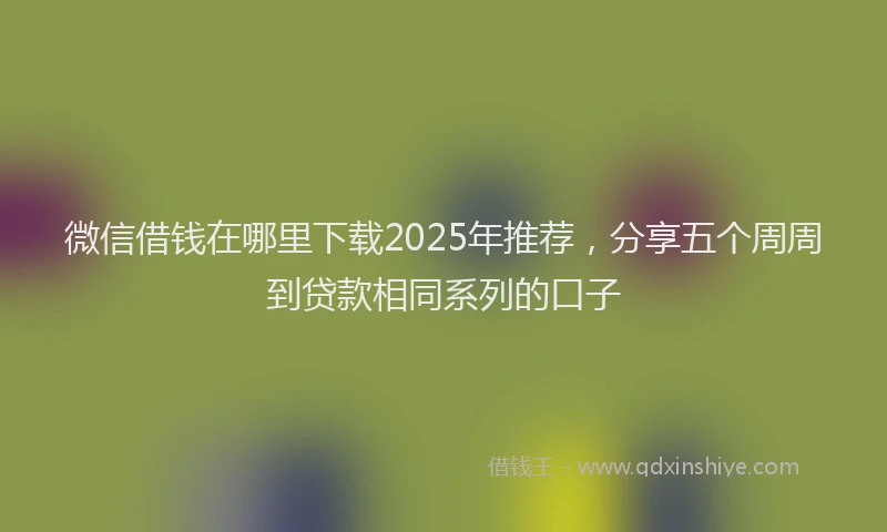 微信借钱在哪里下载2025年推荐，分享五个周周到贷款相同系列的口子