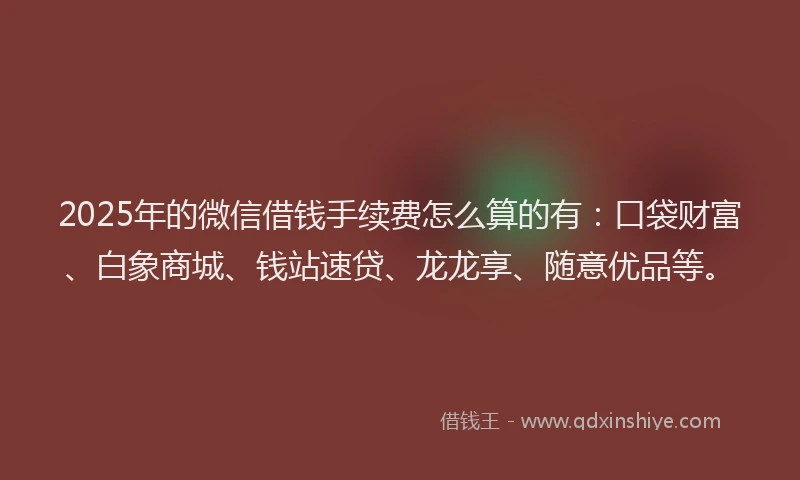 2025年的微信借钱手续费怎么算的有：口袋财富、白象商城、钱站速贷、龙龙享、随意优品等。