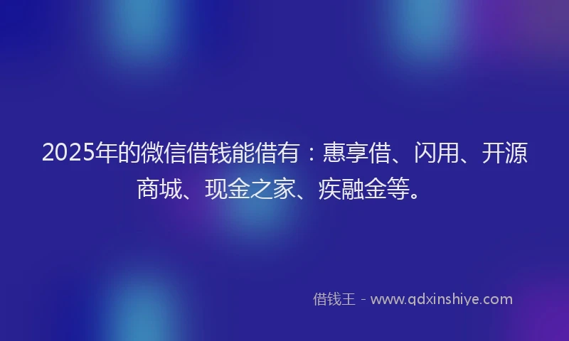 2025年的微信借钱能借有：惠享借、闪用、开源商城、现金之家、疾融金等。