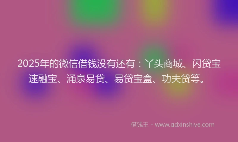 2025年的微信借钱没有还有：丫头商城、闪贷宝速融宝、涌泉易贷、易贷宝盒、功夫贷等。