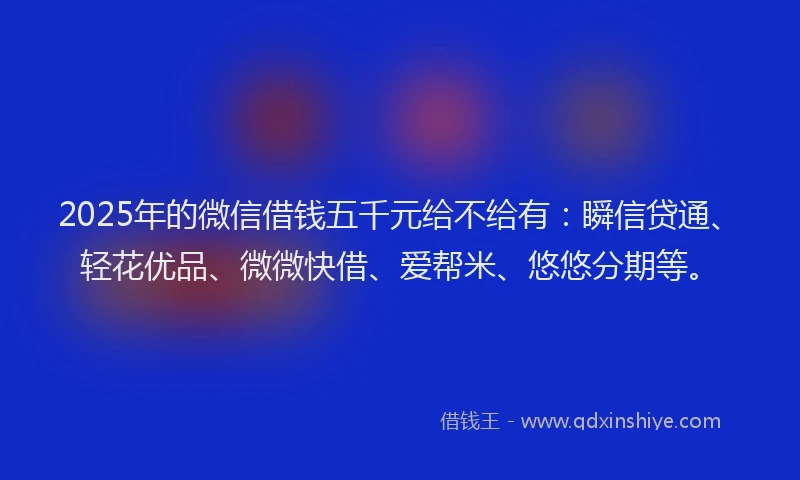 2025年的微信借钱五千元给不给有：瞬信贷通、轻花优品、微微快借、爱帮米、悠悠分期等。