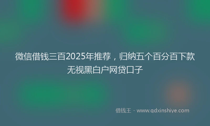 微信借钱三百2025年推荐，归纳五个百分百下款无视黑白户网贷口子