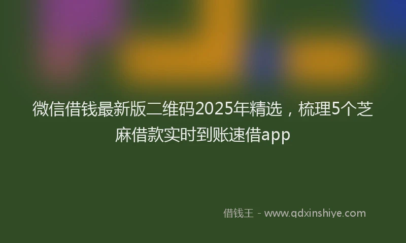 微信借钱最新版二维码2025年精选，梳理5个芝麻借款实时到账速借app
