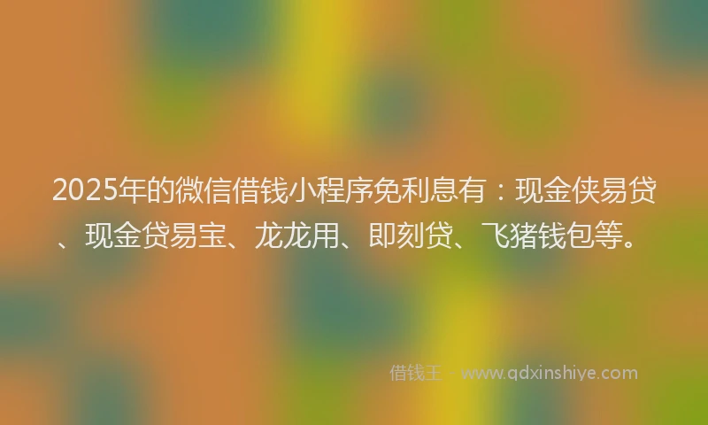 2025年的微信借钱小程序免利息有：现金侠易贷、现金贷易宝、龙龙用、即刻贷、飞猪钱包等。