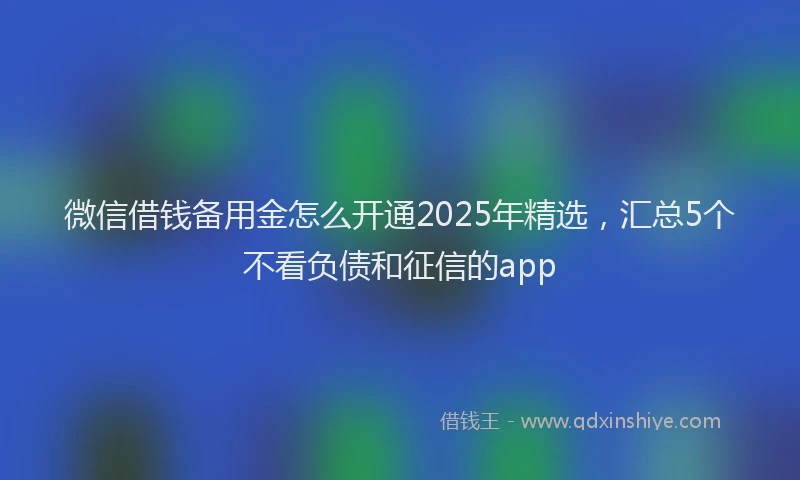 微信借钱备用金怎么开通2025年精选，汇总5个不看负债和征信的app