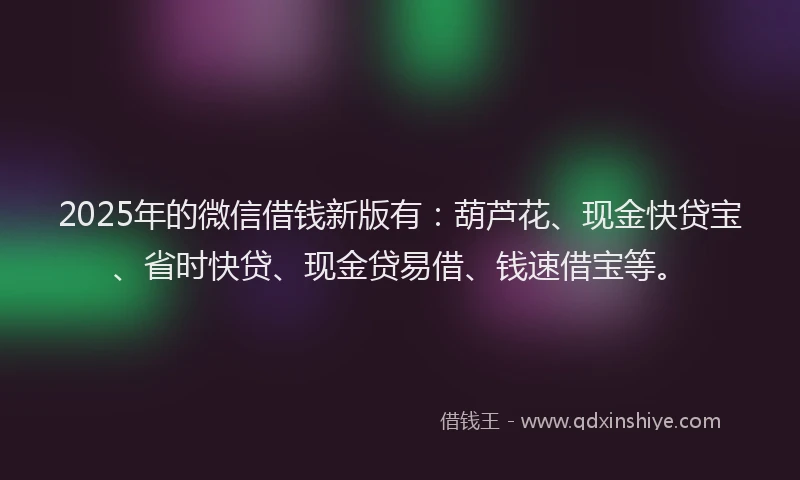 2025年的微信借钱新版有：葫芦花、现金快贷宝、省时快贷、现金贷易借、钱速借宝等。