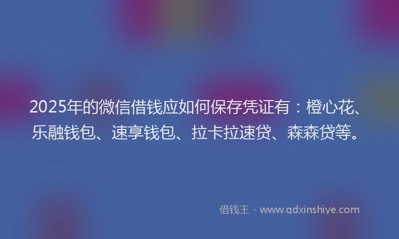 2025年的微信借钱应如何保存凭证有：橙心花、乐融钱包、速享钱包、拉卡拉速贷、森森贷等。