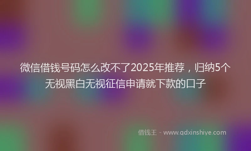 微信借钱号码怎么改不了2025年推荐，归纳5个无视黑白无视征信申请就下款的口子