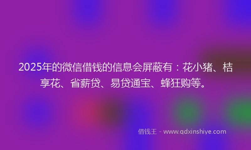 2025年的微信借钱的信息会屏蔽有：花小猪、桔享花、省薪贷、易贷通宝、蜂狂购等。