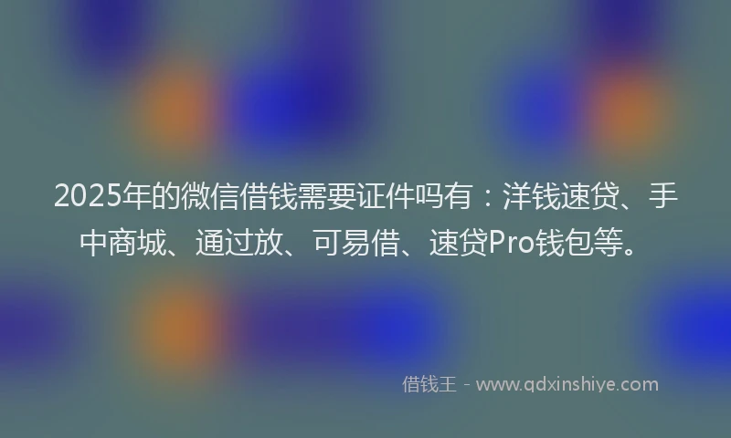 2025年的微信借钱需要证件吗有：洋钱速贷、手中商城、通过放、可易借、速贷Pro钱包等。