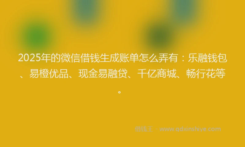 2025年的微信借钱生成账单怎么弄有：乐融钱包、易橙优品、现金易融贷、千亿商城、畅行花等。