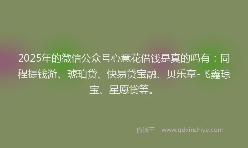 2025年的微信公众号心意花借钱是真的吗有：同程提钱游、琥珀贷、快易贷宝融、贝乐享-飞鑫琼宝、星愿贷等。