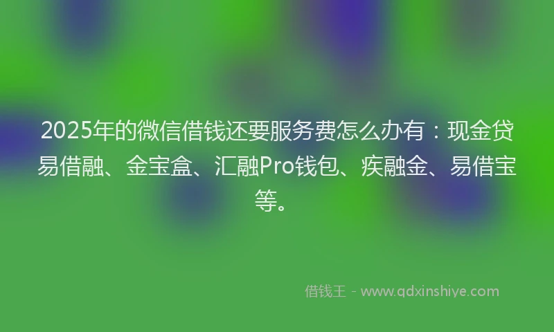 2025年的微信借钱还要服务费怎么办有：现金贷易借融、金宝盒、汇融Pro钱包、疾融金、易借宝等。