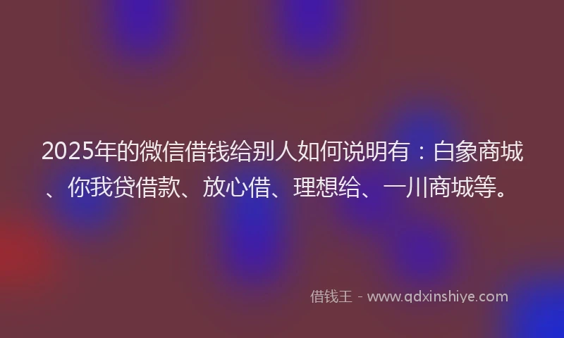 2025年的微信借钱给别人如何说明有：白象商城、你我贷借款、放心借、理想给、一川商城等。