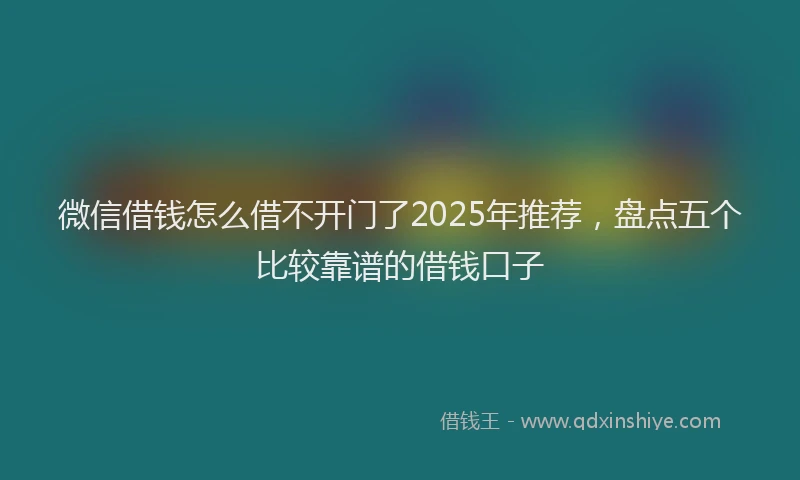 微信借钱怎么借不开门了2025年推荐，盘点五个比较靠谱的借钱口子
