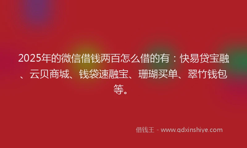 2025年的微信借钱两百怎么借的有：快易贷宝融、云贝商城、钱袋速融宝、珊瑚买单、翠竹钱包等。