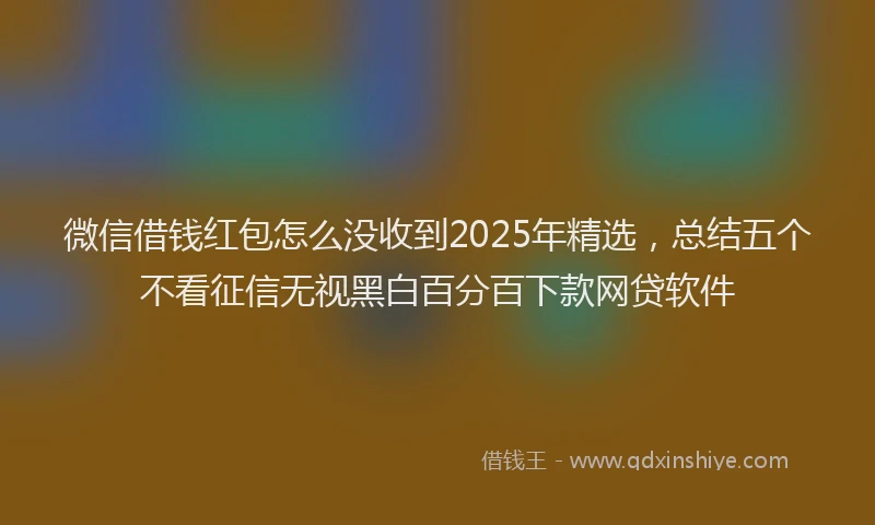 微信借钱红包怎么没收到2025年精选，总结五个不看征信无视黑白百分百下款网贷软件