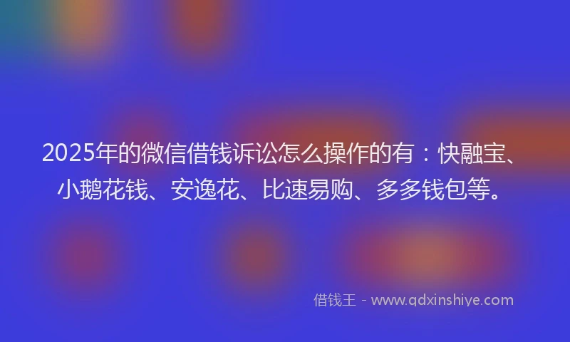 2025年的微信借钱诉讼怎么操作的有：快融宝、小鹅花钱、安逸花、比速易购、多多钱包等。