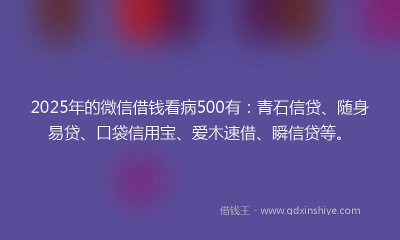 2025年的微信借钱看病500有：青石信贷、随身易贷、口袋信用宝、爱木速借、瞬信贷等。