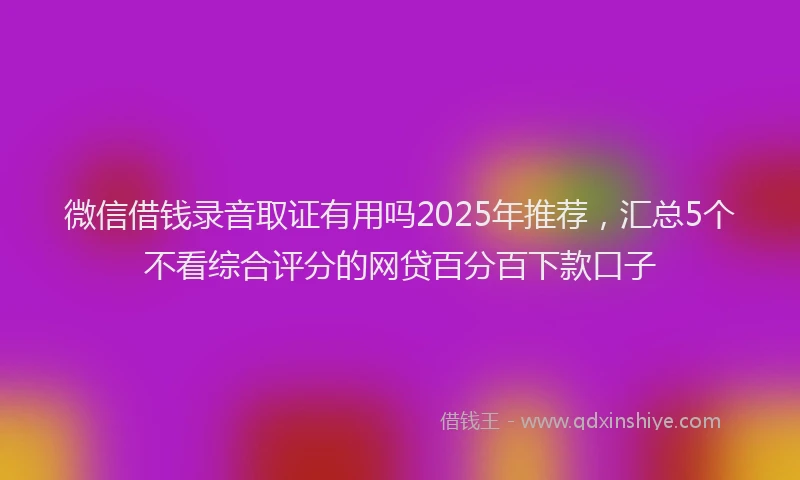 微信借钱录音取证有用吗2025年推荐，汇总5个不看综合评分的网贷百分百下款口子