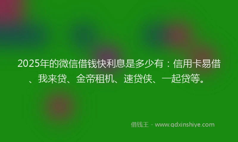 2025年的微信借钱快利息是多少有：信用卡易借、我来贷、金帝租机、速贷侠、一起贷等。
