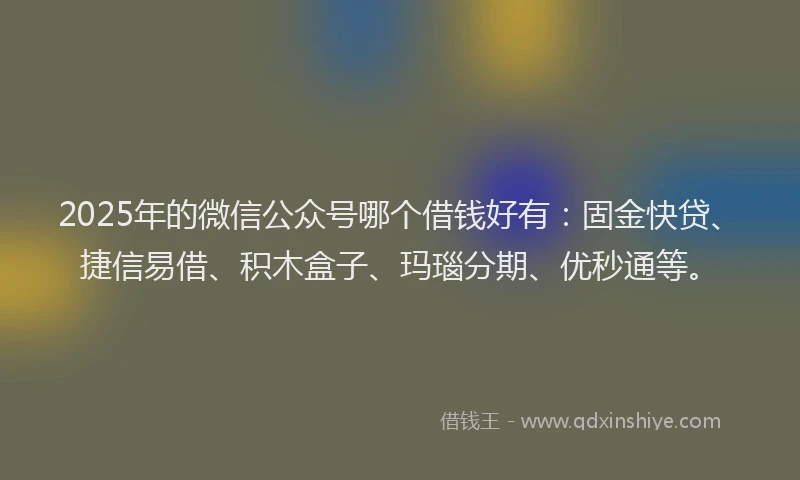 2025年的微信公众号哪个借钱好有：固金快贷、捷信易借、积木盒子、玛瑙分期、优秒通等。