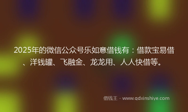 2025年的微信公众号乐如意借钱有：借款宝易借、洋钱罐、飞融金、龙龙用、人人快借等。