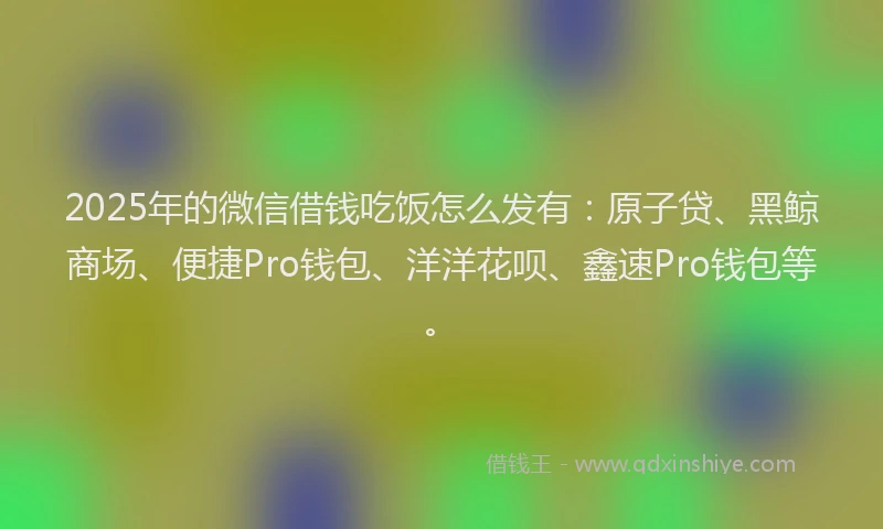 2025年的微信借钱吃饭怎么发有：原子贷、黑鲸商场、便捷Pro钱包、洋洋花呗、鑫速Pro钱包等。