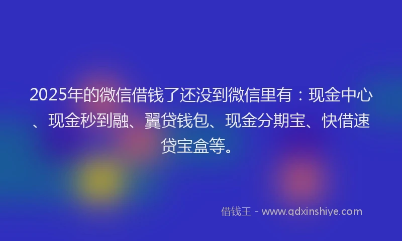 2025年的微信借钱了还没到微信里有：现金中心、现金秒到融、翼贷钱包、现金分期宝、快借速贷宝盒等。