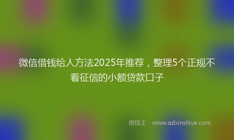 微信借钱给人方法2025年推荐，整理5个正规不看征信的小额贷款口子