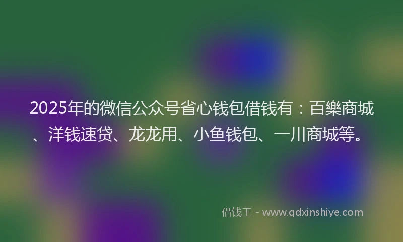 2025年的微信公众号省心钱包借钱有：百樂商城、洋钱速贷、龙龙用、小鱼钱包、一川商城等。