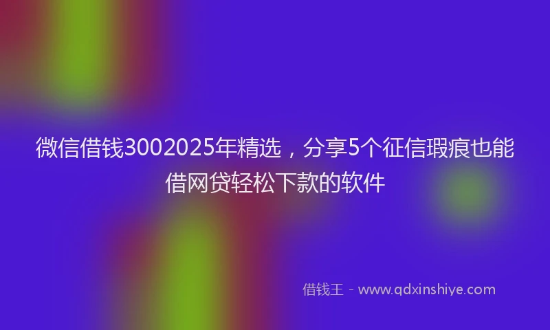 微信借钱3002025年精选，分享5个征信瑕疵也能借网贷轻松下款的软件