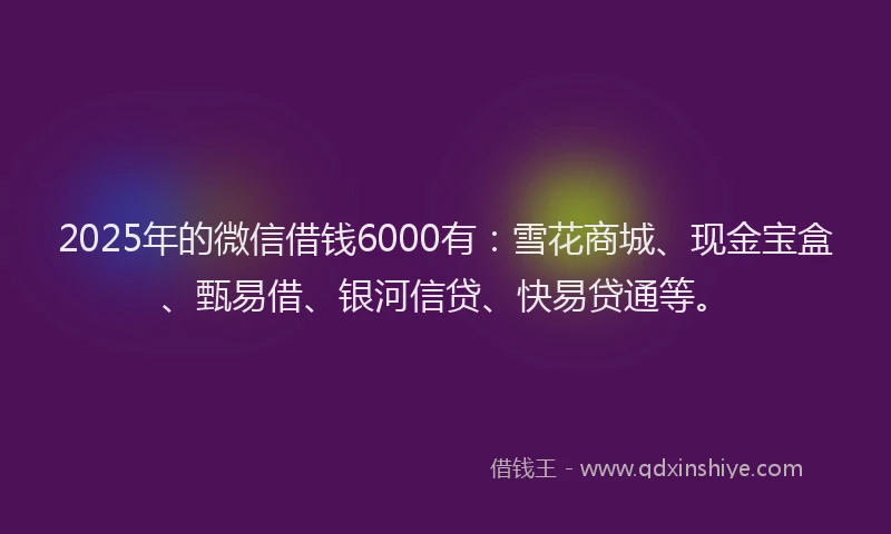 2025年的微信借钱6000有：雪花商城、现金宝盒、甄易借、银河信贷、快易贷通等。